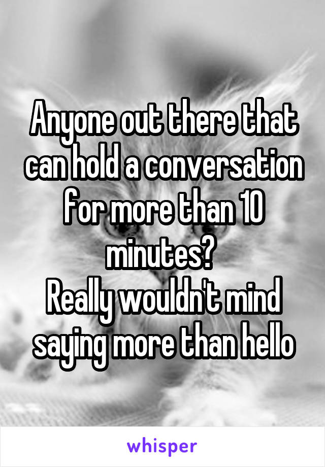 Anyone out there that can hold a conversation for more than 10 minutes? 
Really wouldn't mind saying more than hello