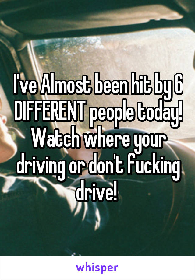 I've Almost been hit by 6 DIFFERENT people today! Watch where your driving or don't fucking drive! 