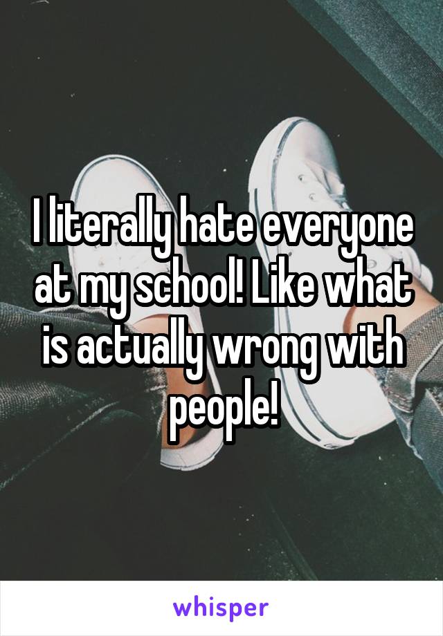 I literally hate everyone at my school! Like what is actually wrong with people!