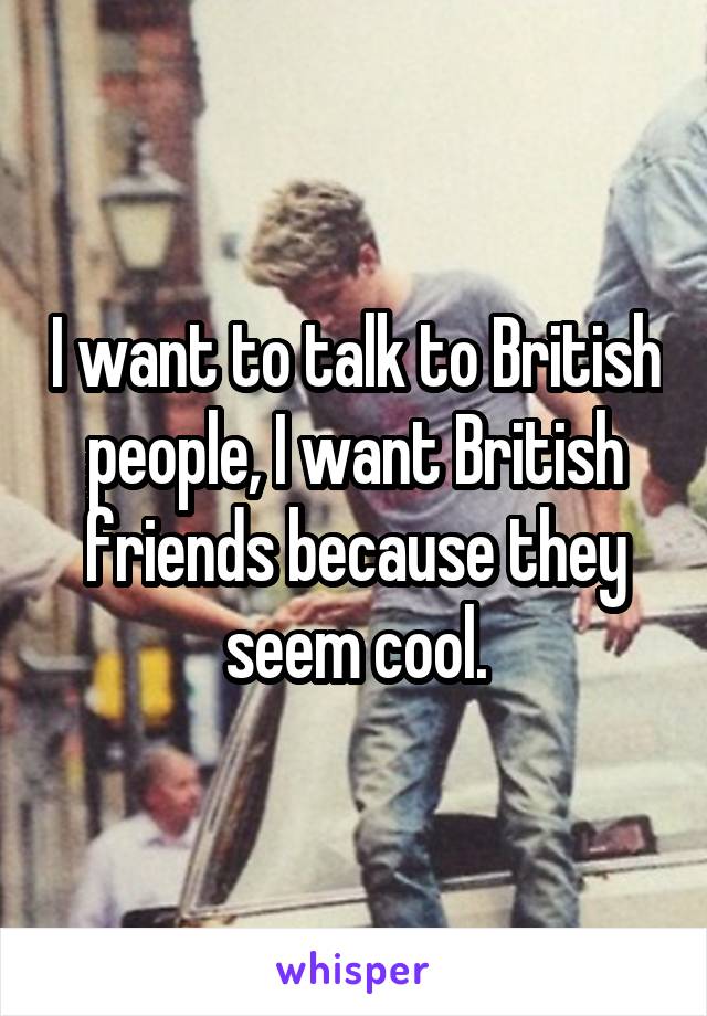 I want to talk to British people, I want British friends because they seem cool.