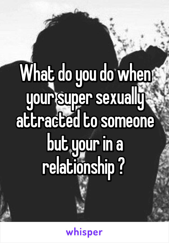 What do you do when your super sexually attracted to someone but your in a relationship ? 