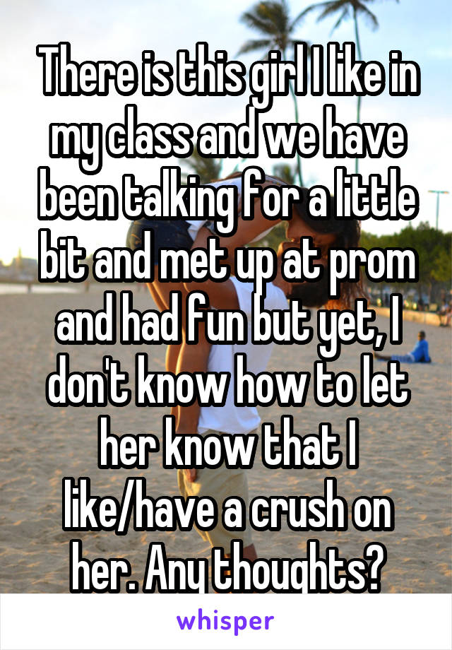 There is this girl I like in my class and we have been talking for a little bit and met up at prom and had fun but yet, I don't know how to let her know that I like/have a crush on her. Any thoughts?