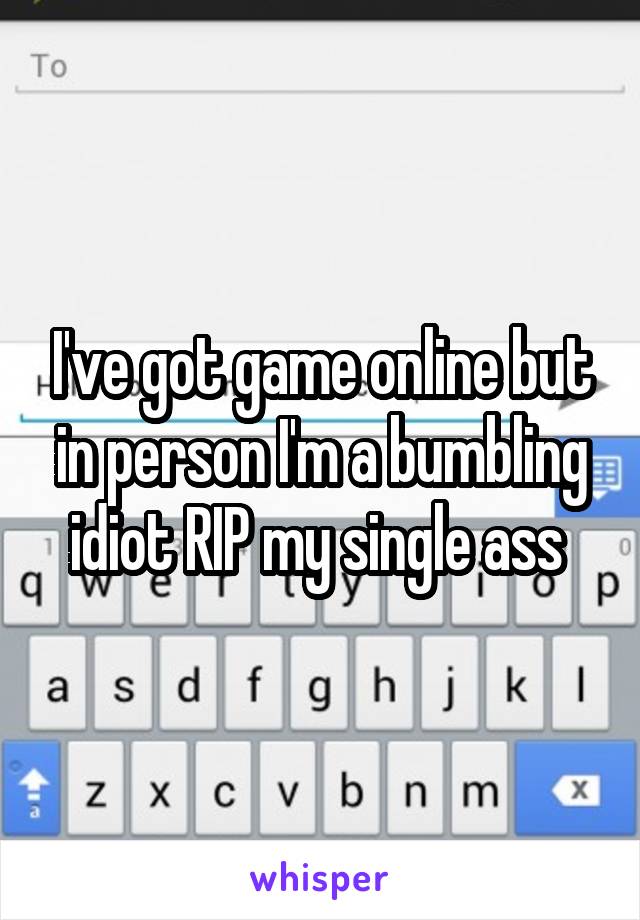 I've got game online but in person I'm a bumbling idiot RIP my single ass 