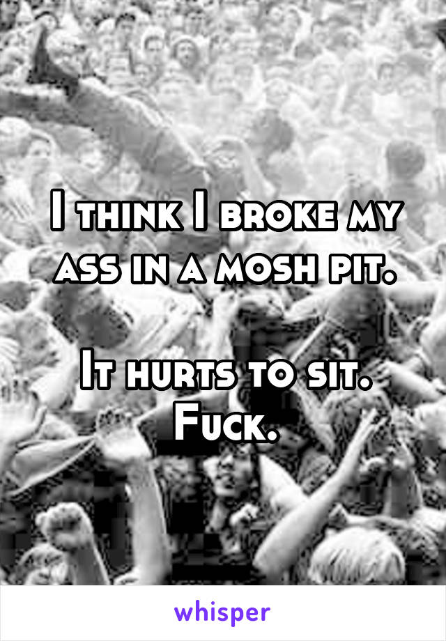 I think I broke my ass in a mosh pit.

It hurts to sit.
Fuck.