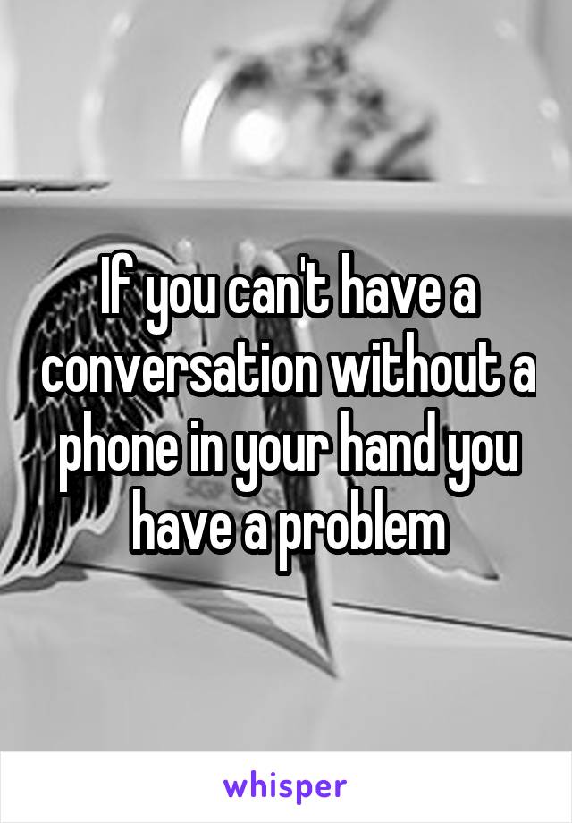 If you can't have a conversation without a phone in your hand you have a problem