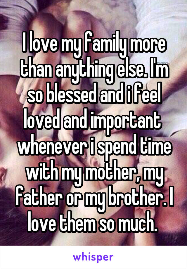 I love my family more than anything else. I'm so blessed and i feel loved and important  whenever i spend time with my mother, my father or my brother. I love them so much. 