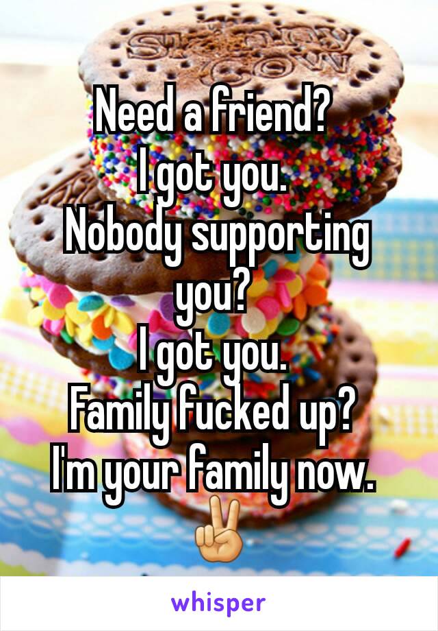 Need a friend? 
I got you. 
Nobody supporting you? 
I got you. 
Family fucked up? 
I'm your family now. 
✌