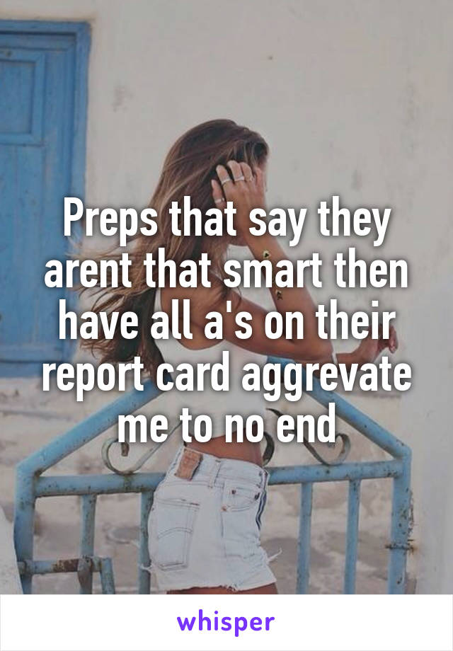 Preps that say they arent that smart then have all a's on their report card aggrevate me to no end