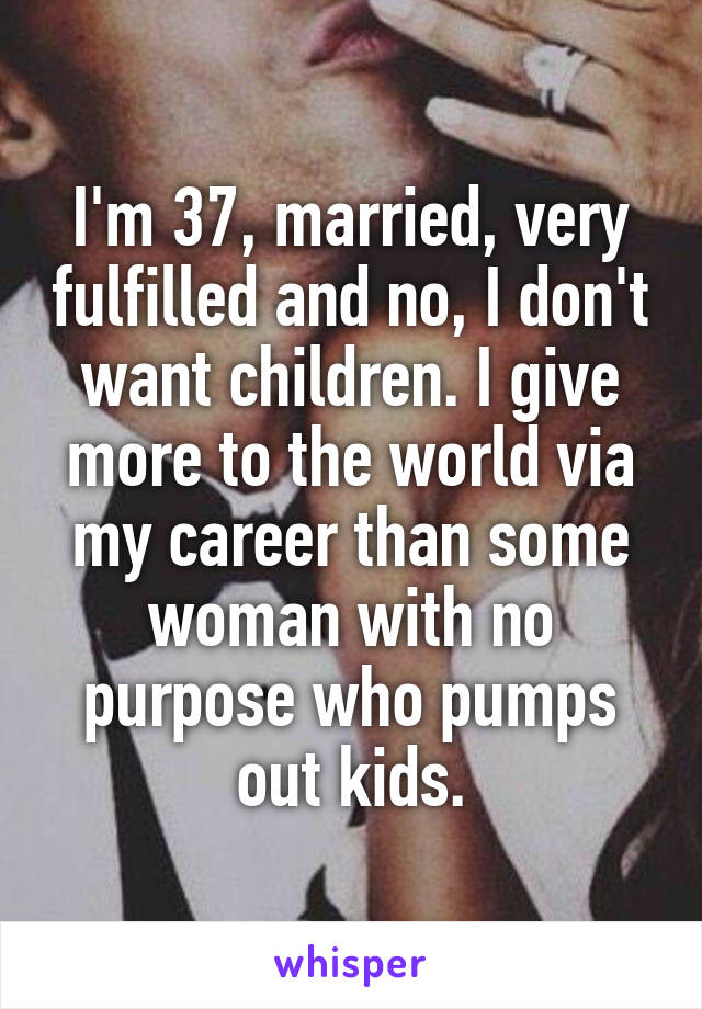 I'm 37, married, very fulfilled and no, I don't want children. I give more to the world via my career than some woman with no purpose who pumps out kids.