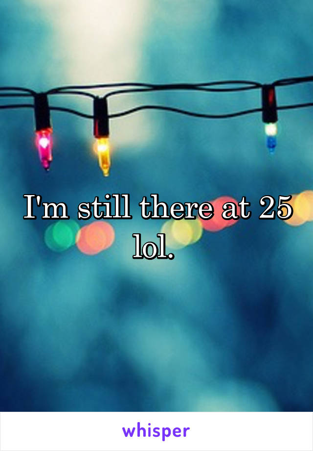 I'm still there at 25 lol. 