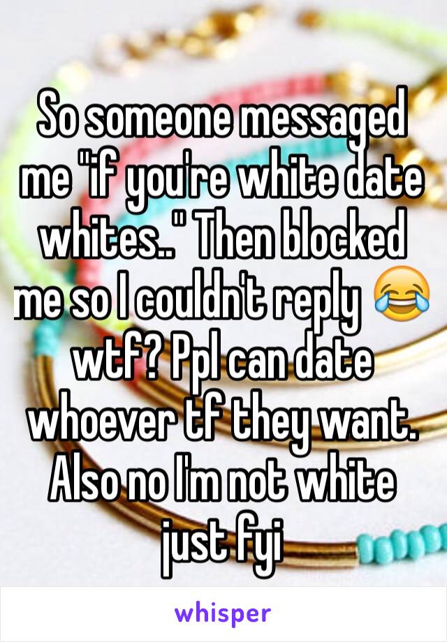 So someone messaged me "if you're white date whites.." Then blocked me so I couldn't reply 😂 wtf? Ppl can date whoever tf they want. Also no I'm not white just fyi