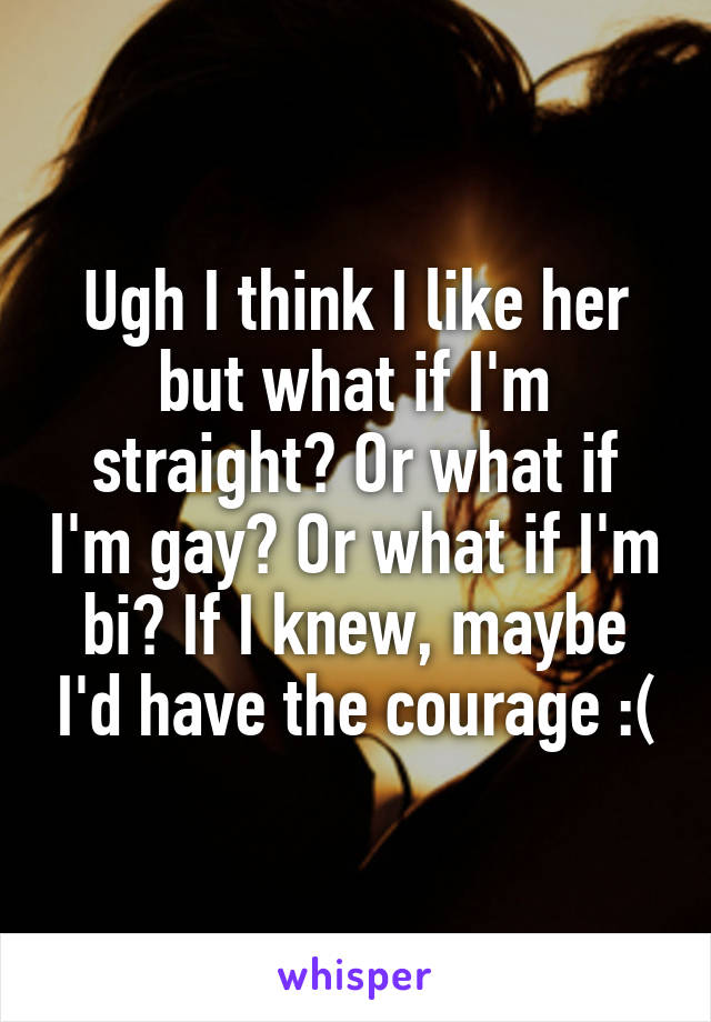 Ugh I think I like her but what if I'm straight? Or what if I'm gay? Or what if I'm bi? If I knew, maybe I'd have the courage :(