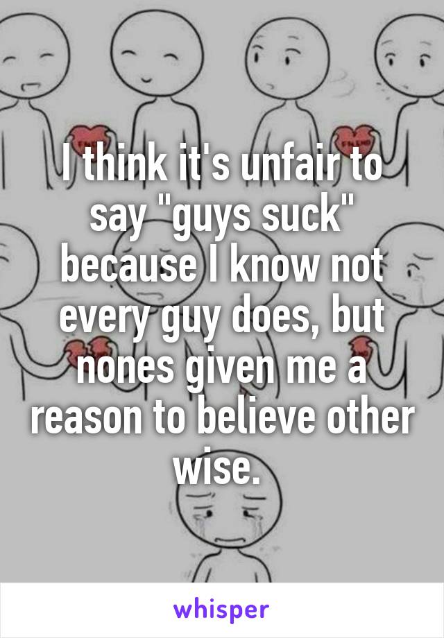 I think it's unfair to say "guys suck" because I know not every guy does, but nones given me a reason to believe other wise. 