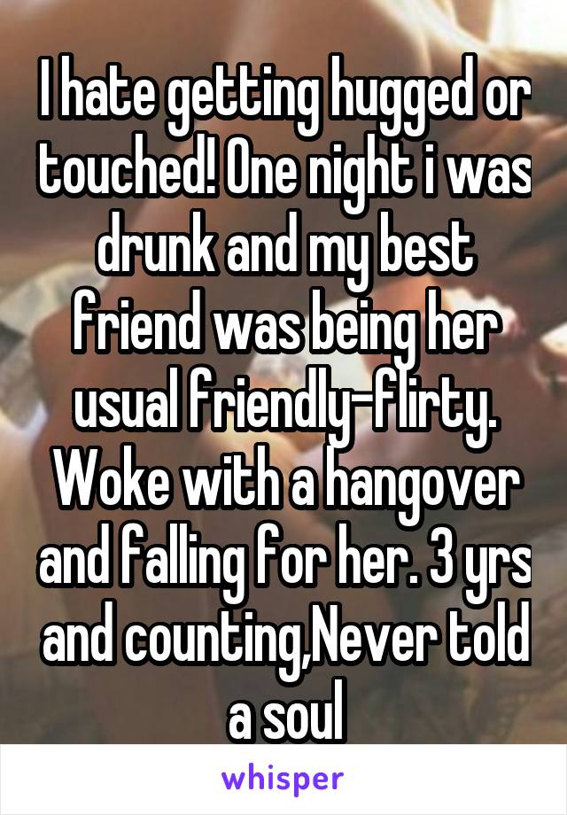 I hate getting hugged or touched! One night i was drunk and my best friend was being her usual friendly-flirty. Woke with a hangover and falling for her. 3 yrs and counting,Never told a soul