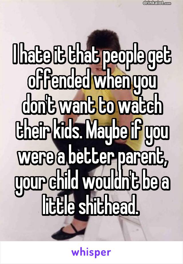 I hate it that people get offended when you don't want to watch their kids. Maybe if you were a better parent, your child wouldn't be a little shithead. 