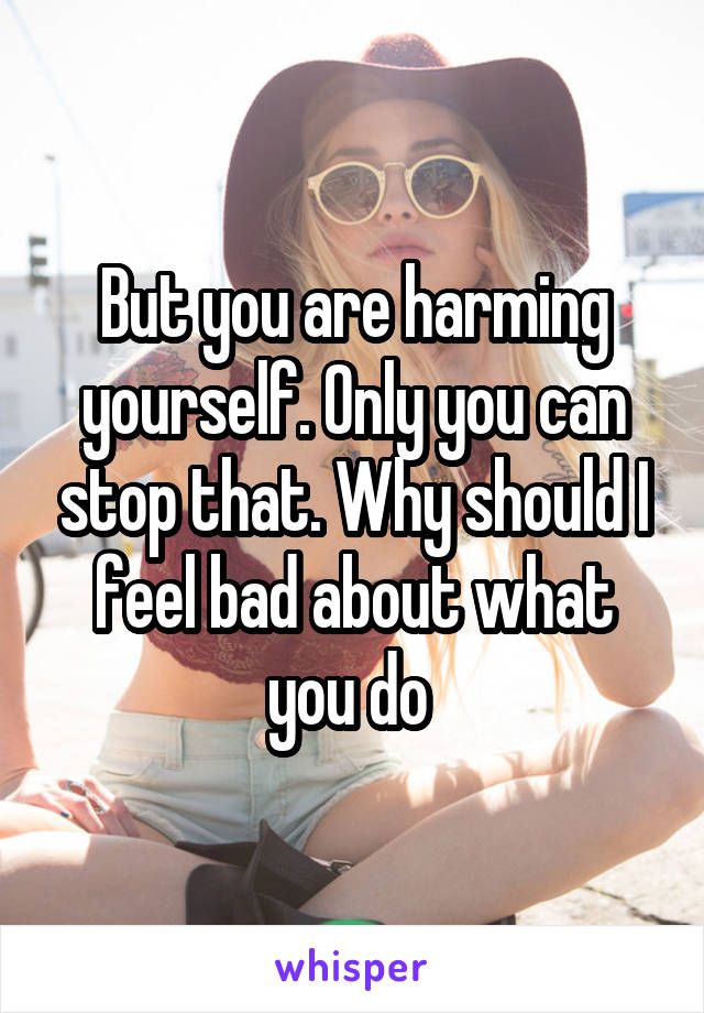 But you are harming yourself. Only you can stop that. Why should I feel bad about what you do 
