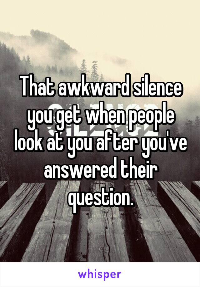 That awkward silence you get when people look at you after you've answered their question.