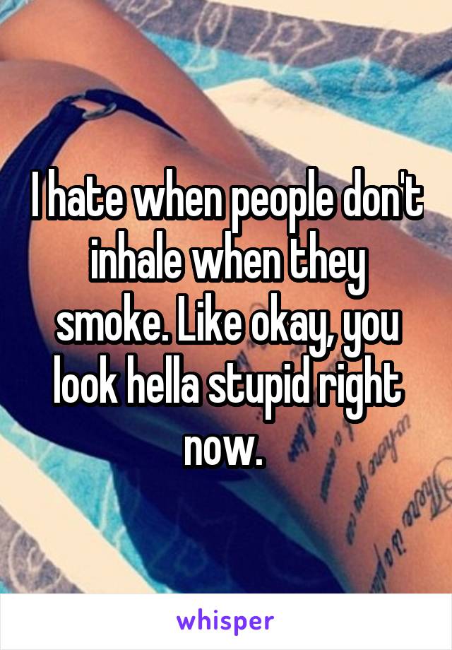 I hate when people don't inhale when they smoke. Like okay, you look hella stupid right now. 