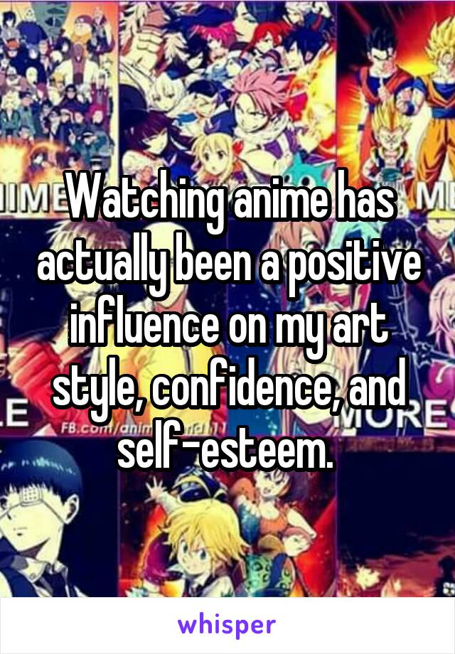 Watching anime has actually been a positive influence on my art style, confidence, and self-esteem. 