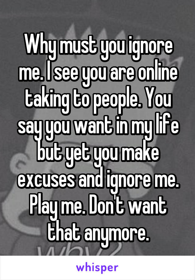 Why must you ignore me. I see you are online taking to people. You say you want in my life but yet you make excuses and ignore me. Play me. Don't want that anymore.