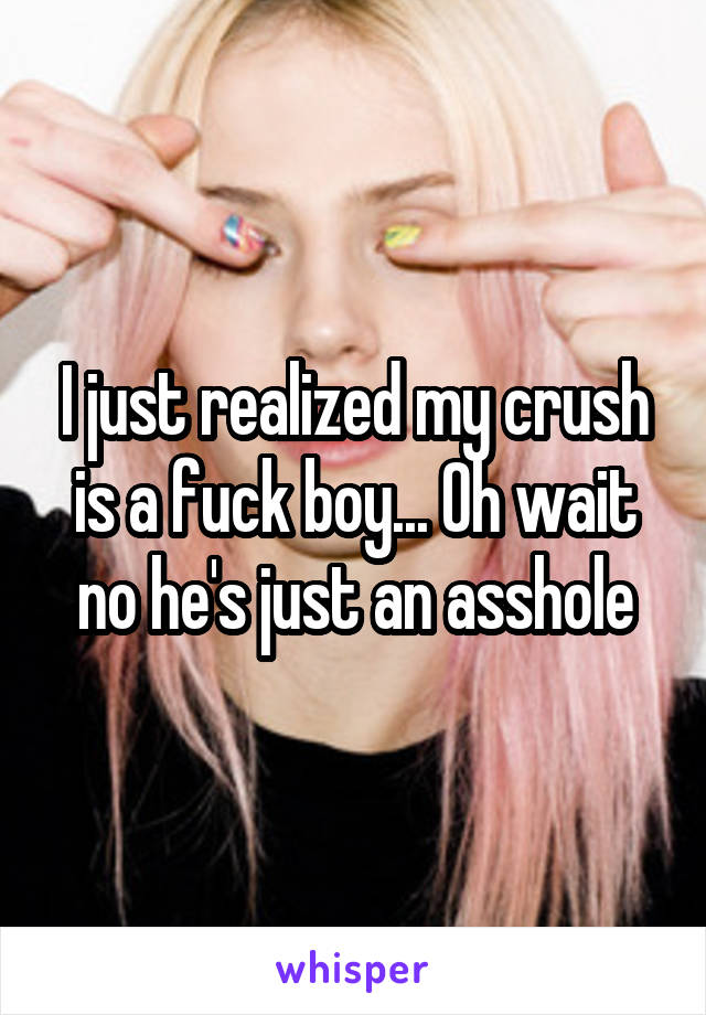 I just realized my crush is a fuck boy... Oh wait no he's just an asshole