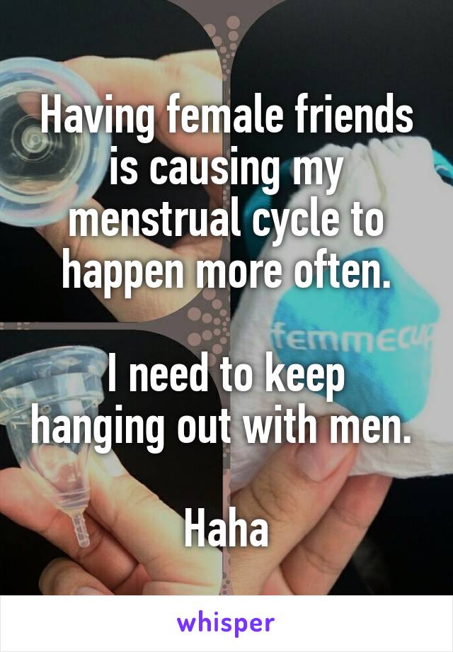 Having female friends is causing my menstrual cycle to happen more often.

I need to keep hanging out with men. 

Haha