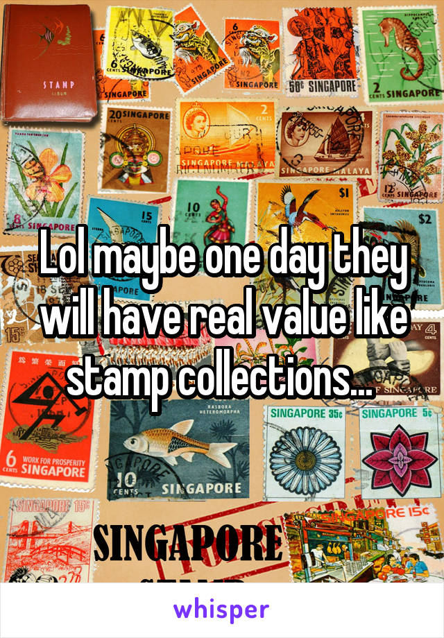 Lol maybe one day they will have real value like stamp collections... 