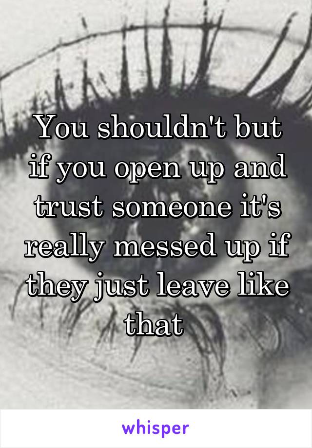 You shouldn't but if you open up and trust someone it's really messed up if they just leave like that 