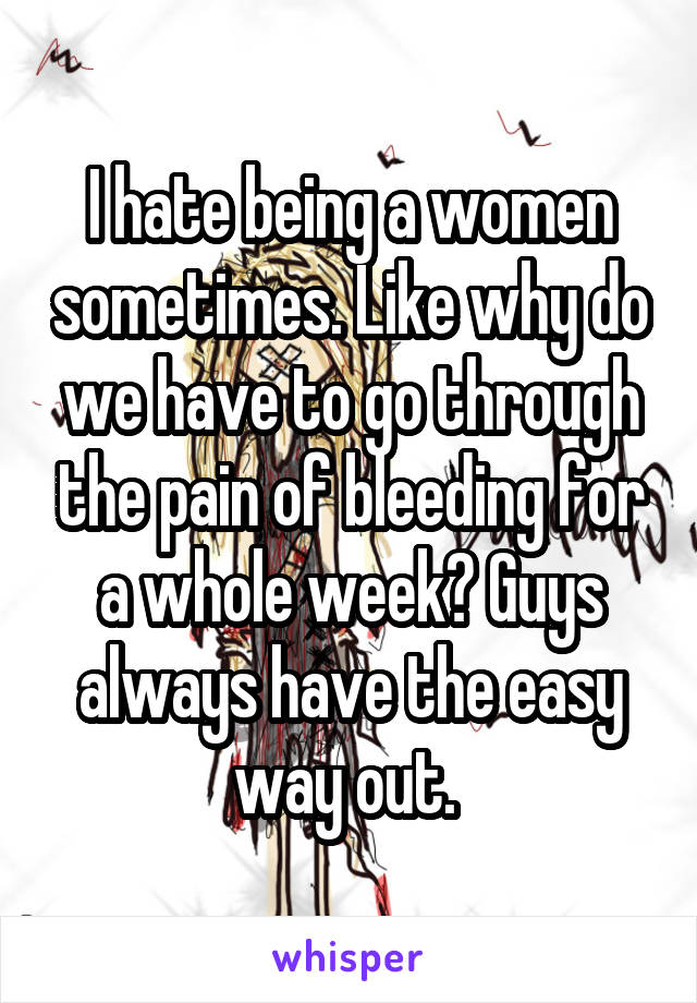 I hate being a women sometimes. Like why do we have to go through the pain of bleeding for a whole week? Guys always have the easy way out. 