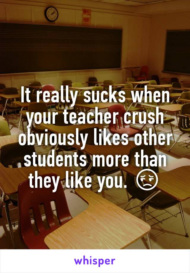 It really sucks when your teacher crush obviously likes other students more than they like you. 😔