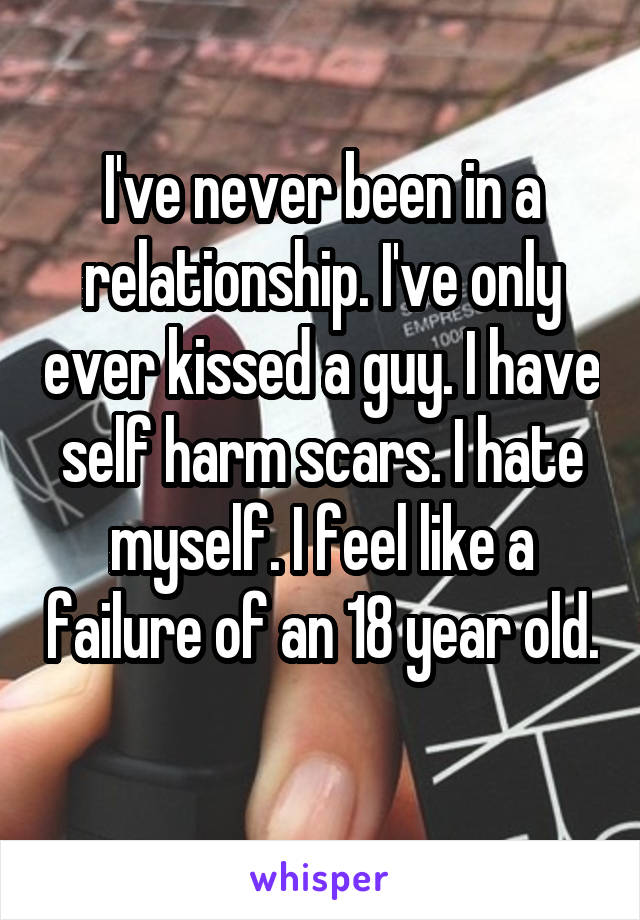 I've never been in a relationship. I've only ever kissed a guy. I have self harm scars. I hate myself. I feel like a failure of an 18 year old. 