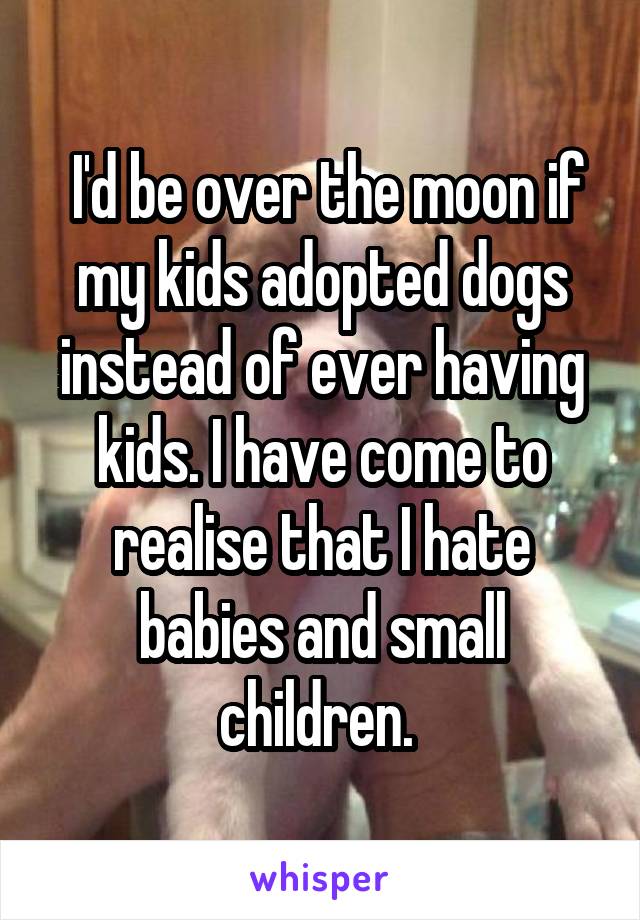  I'd be over the moon if my kids adopted dogs instead of ever having kids. I have come to realise that I hate babies and small children. 