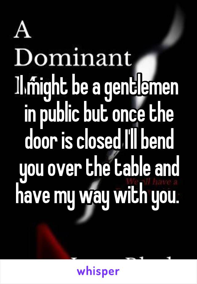 I might be a gentlemen in public but once the door is closed I'll bend you over the table and have my way with you. 