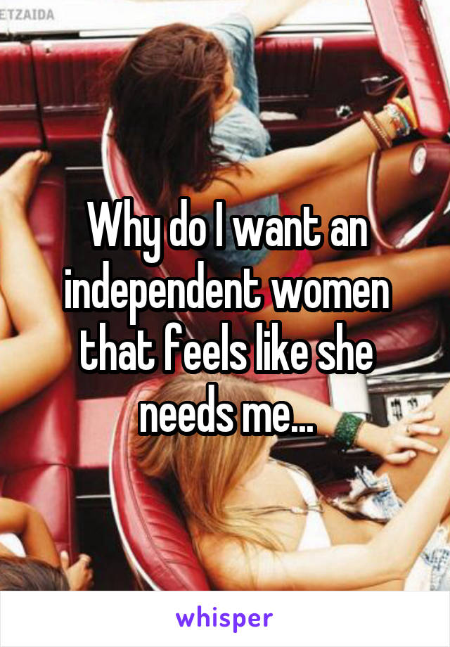 Why do I want an independent women that feels like she needs me...