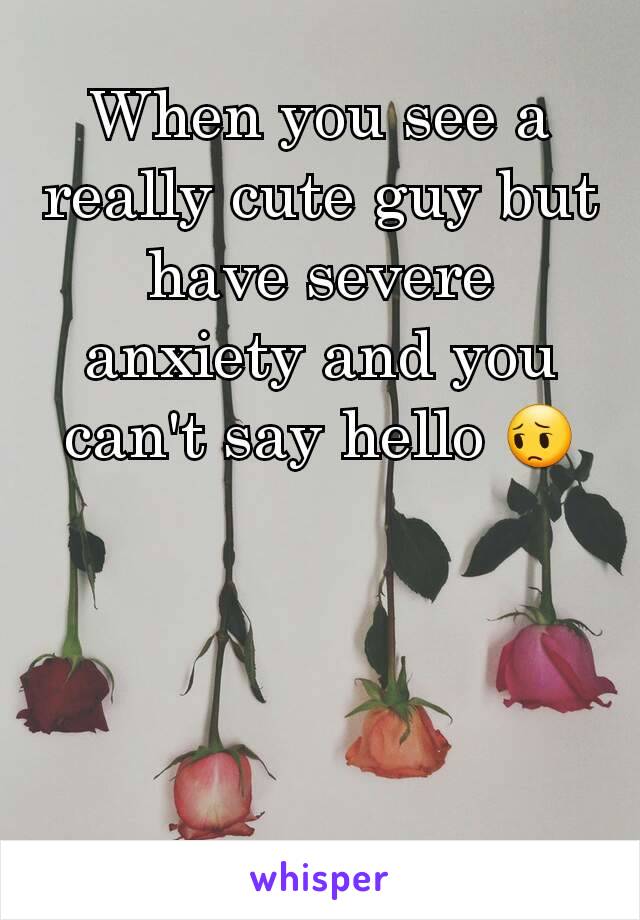 When you see a really cute guy but have severe anxiety and you can't say hello 😔