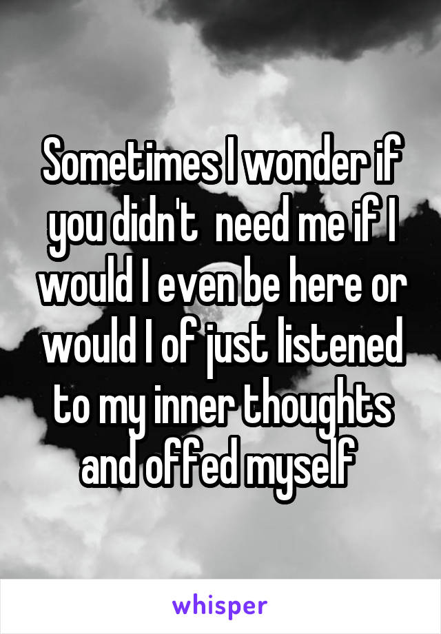 Sometimes I wonder if you didn't  need me if I would I even be here or would I of just listened to my inner thoughts and offed myself 