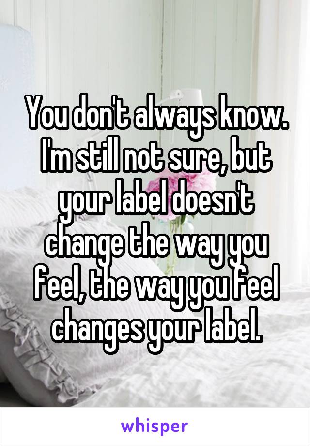 You don't always know. I'm still not sure, but your label doesn't change the way you feel, the way you feel changes your label.