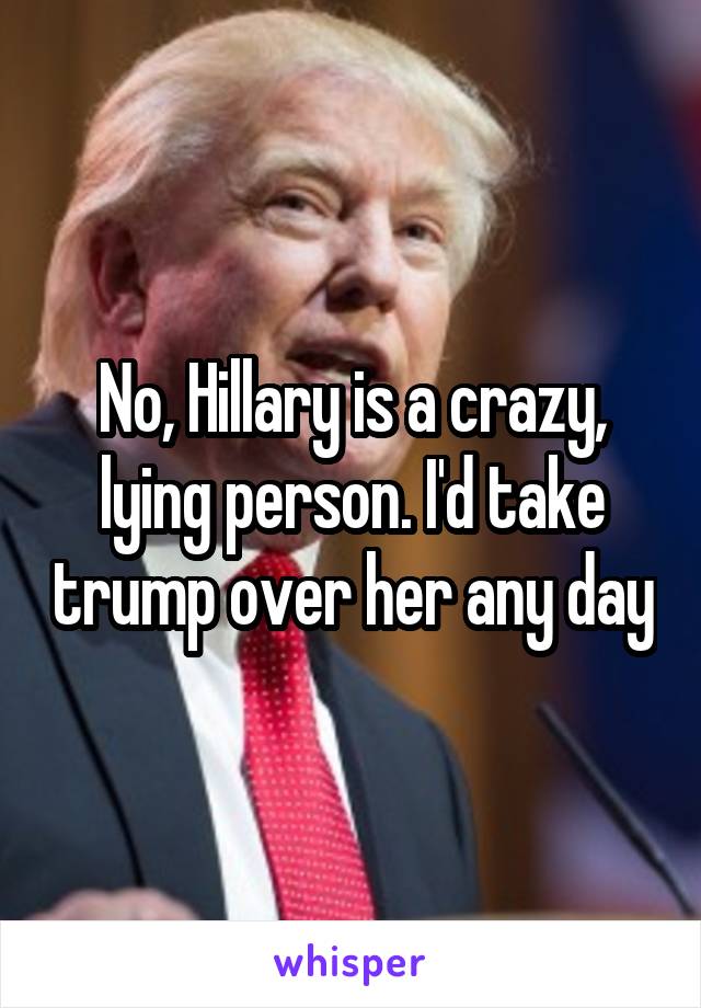 No, Hillary is a crazy, lying person. I'd take trump over her any day