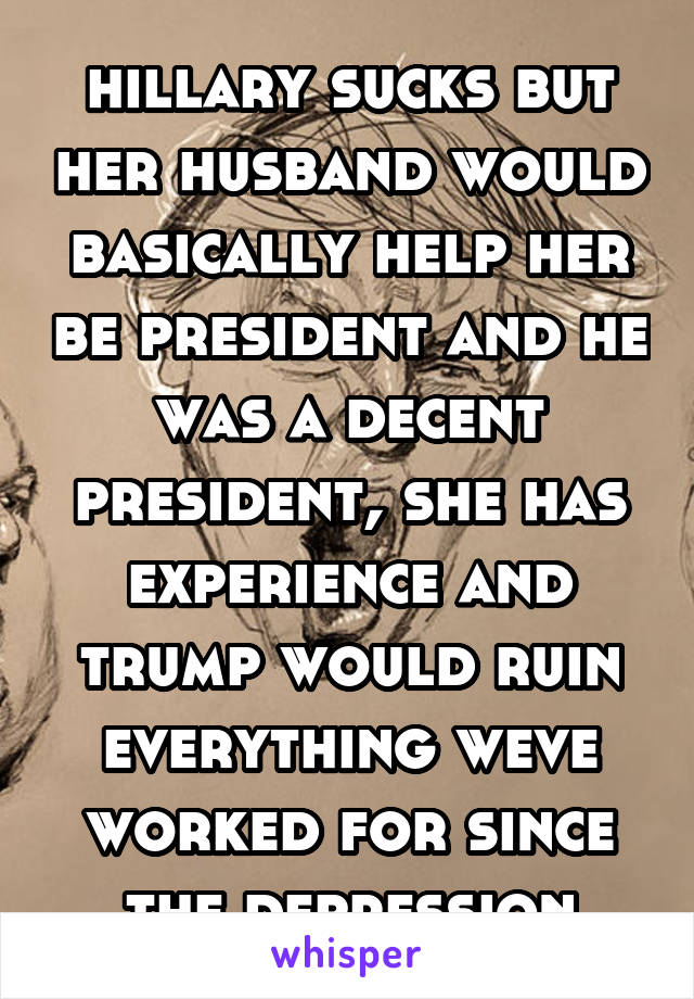 hillary sucks but her husband would basically help her be president and he was a decent president, she has experience and trump would ruin everything weve worked for since the depression