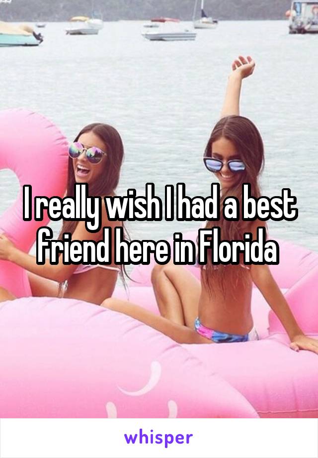 I really wish I had a best friend here in Florida 