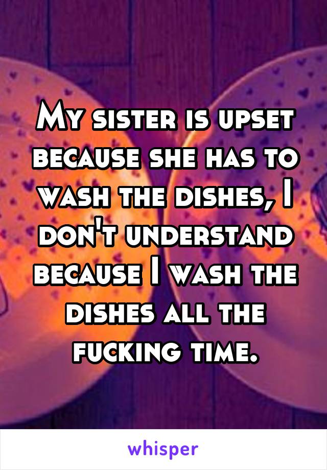 My sister is upset because she has to wash the dishes, I don't understand because I wash the dishes all the fucking time.