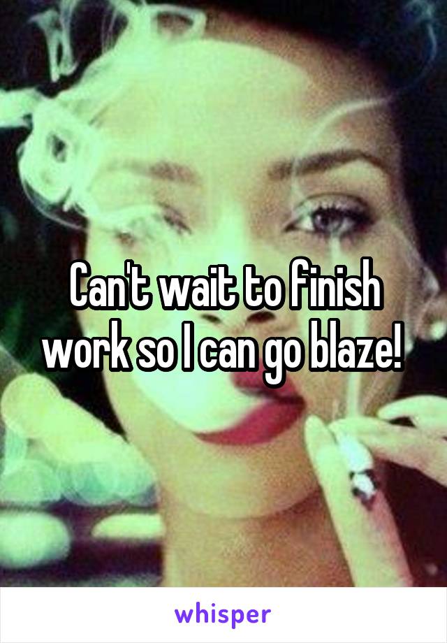 Can't wait to finish work so I can go blaze! 