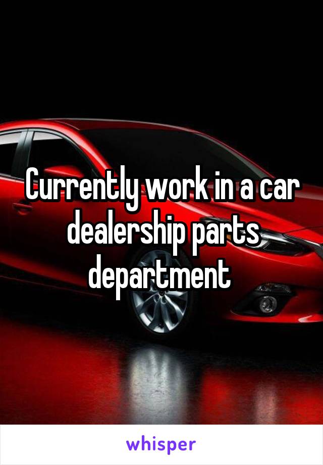 Currently work in a car dealership parts department 