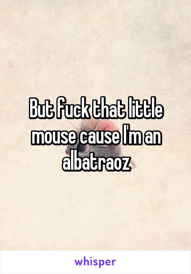 But fuck that little mouse cause I'm an albatraoz