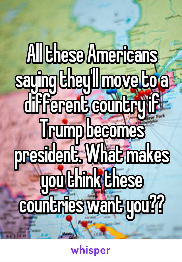 All these Americans saying they'll move to a different country if Trump becomes president. What makes you think these countries want you??