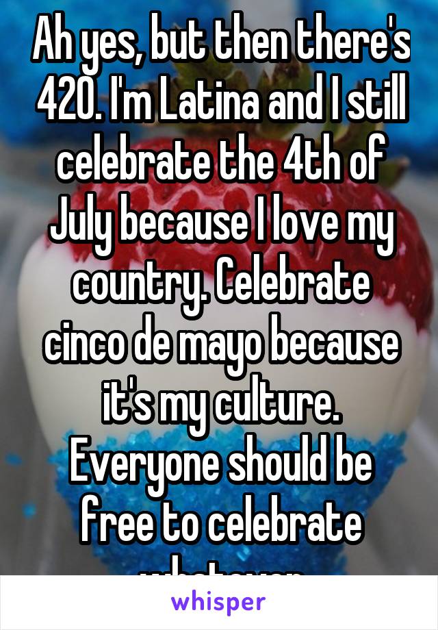 Ah yes, but then there's 420. I'm Latina and I still celebrate the 4th of July because I love my country. Celebrate cinco de mayo because it's my culture. Everyone should be free to celebrate whatever