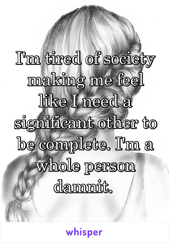 I'm tired of society making me feel like I need a significant other to be complete. I'm a whole person damnit. 