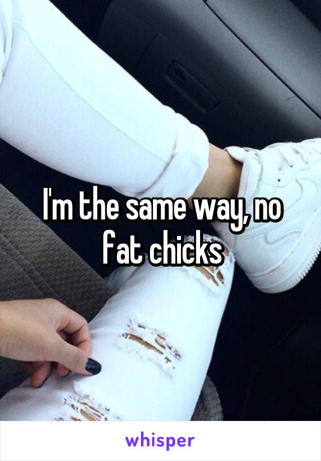 I'm the same way, no fat chicks