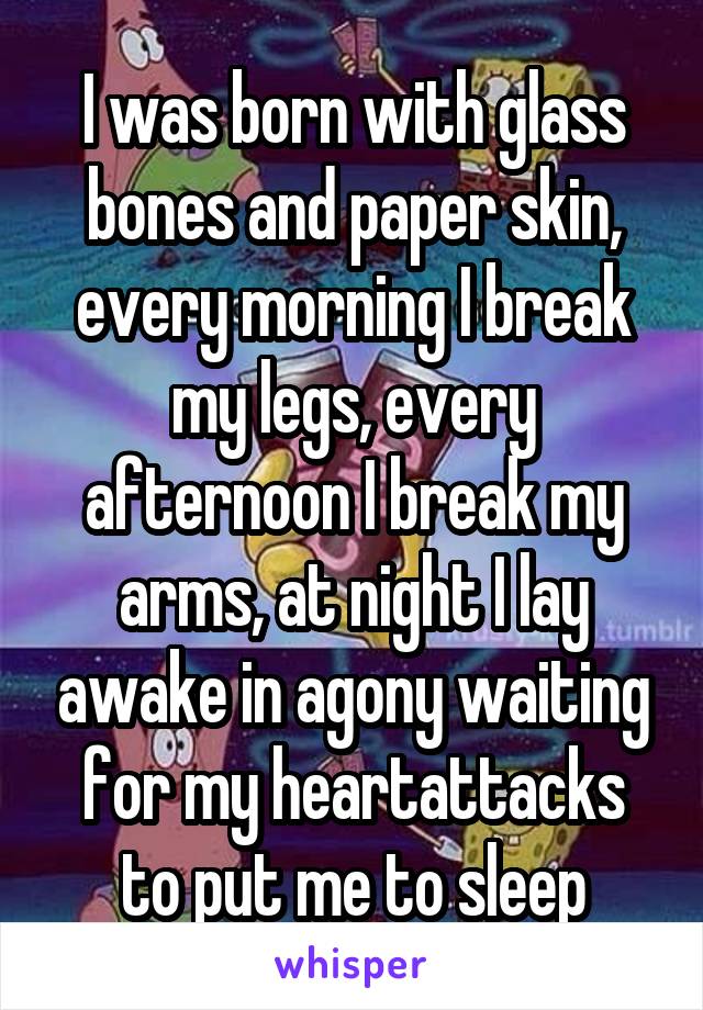 I was born with glass bones and paper skin, every morning I break my legs, every afternoon I break my arms, at night I lay awake in agony waiting for my heartattacks to put me to sleep