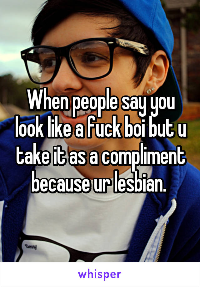 When people say you look like a fuck boi but u take it as a compliment because ur lesbian. 